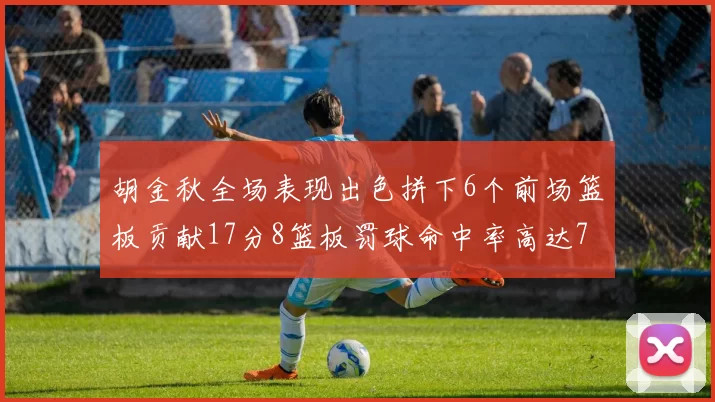 胡金秋全场表现出色拼下6个前场篮板贡献17分8篮板罚球命中率高达75