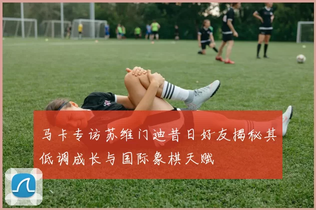 马卡专访苏维门迪昔日好友揭秘其低调成长与国际象棋天赋