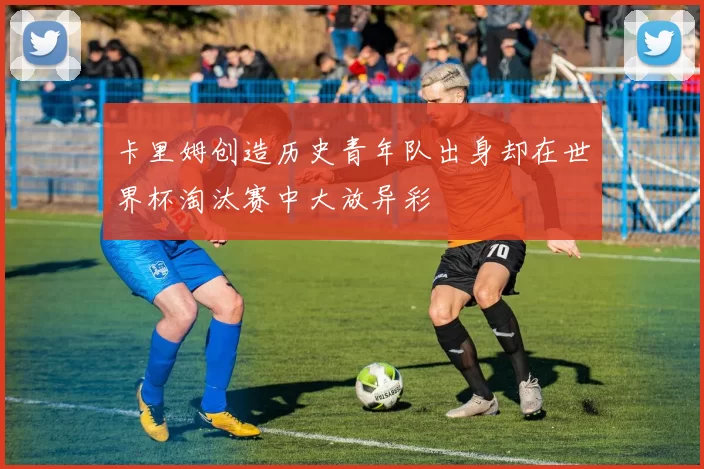 卡里姆创造历史青年队出身却在世界杯淘汰赛中大放异彩