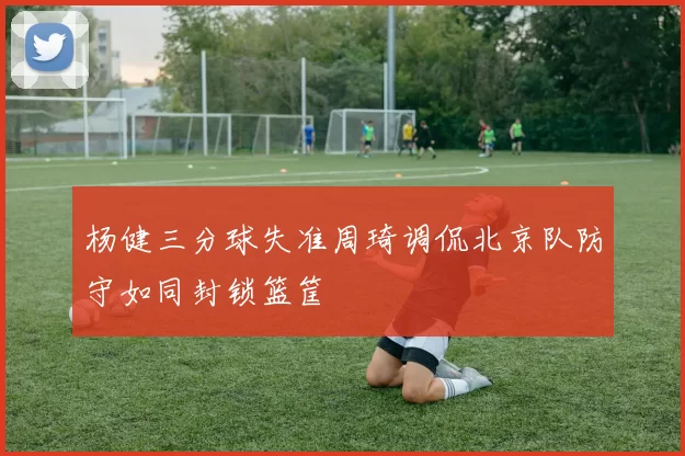 杨健三分球失准周琦调侃北京队防守如同封锁篮筐
