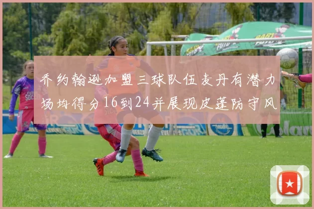 乔约翰逊加盟三球队伍麦丹有潜力场均得分16到24并展现皮蓬防守风范