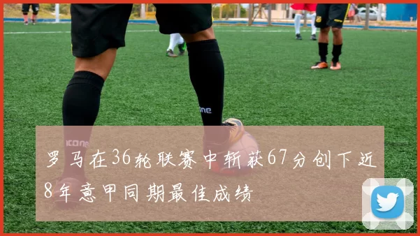 罗马在36轮联赛中斩获67分创下近8年意甲同期最佳成绩