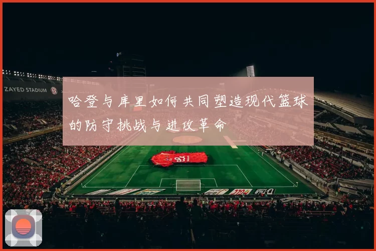 哈登与库里如何共同塑造现代篮球的防守挑战与进攻革命