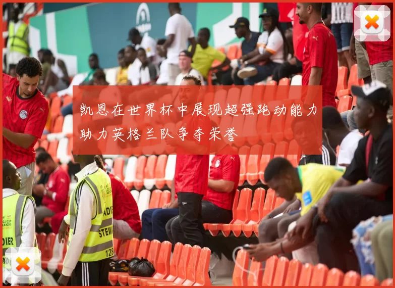 凯恩在世界杯中展现超强跑动能力助力英格兰队争夺荣誉