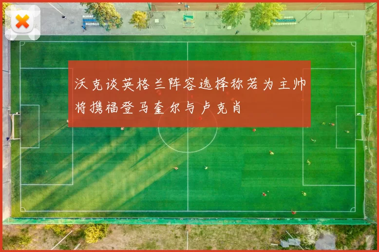 沃克谈英格兰阵容选择称若为主帅将携福登马奎尔与卢克肖