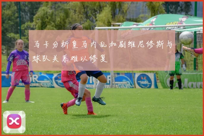 马卡分析皇马内乱加剧维尼修斯与球队关系难以修复