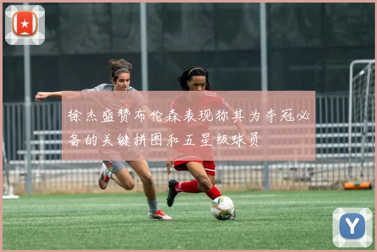徐杰盛赞布伦森表现称其为夺冠必备的关键拼图和五星级球员