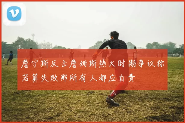 詹宁斯反击詹姆斯热火时期争议称若算失败那所有人都应自责