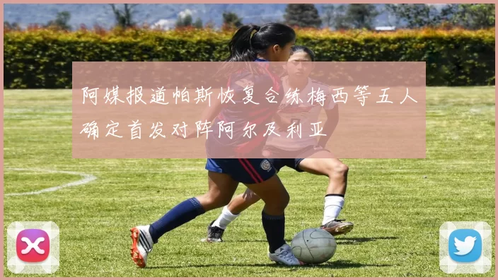 阿媒报道帕斯恢复合练梅西等五人确定首发对阵阿尔及利亚