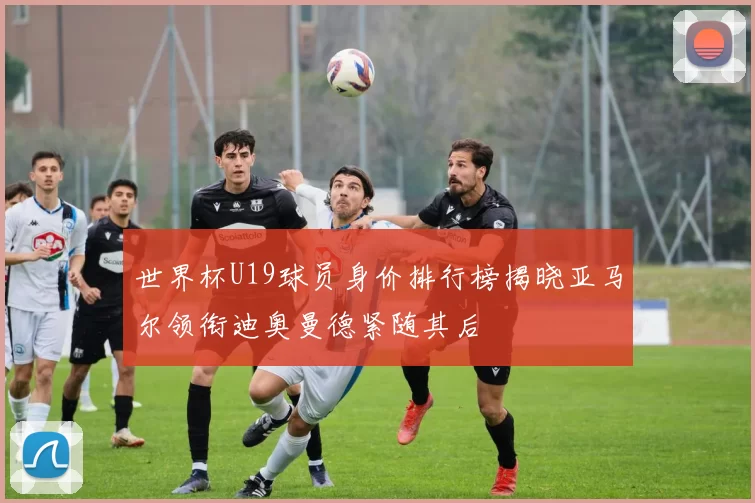 世界杯U19球员身价排行榜揭晓亚马尔领衔迪奥曼德紧随其后