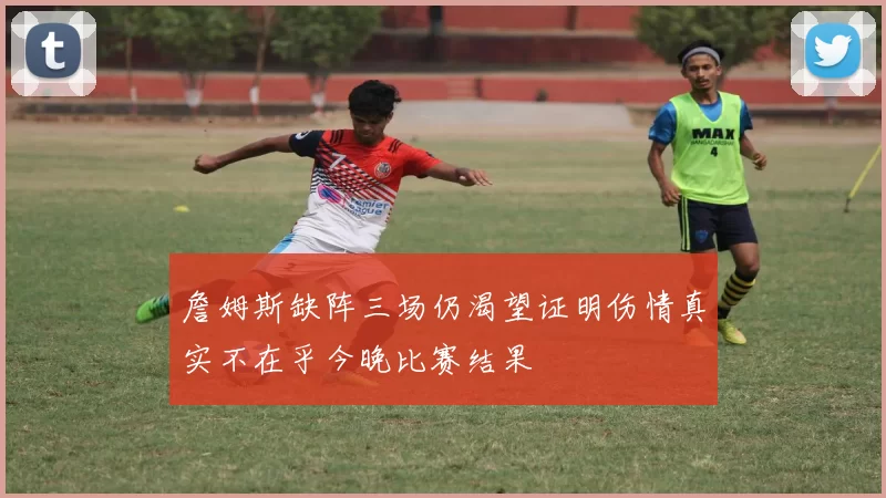 詹姆斯缺阵三场仍渴望证明伤情真实不在乎今晚比赛结果