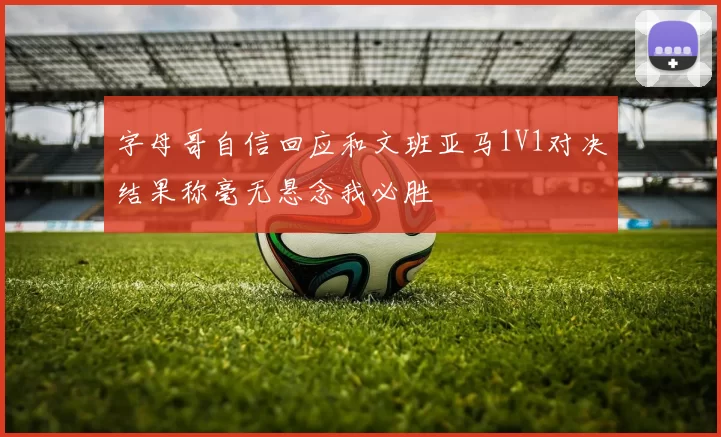 字母哥自信回应和文班亚马1V1对决结果称毫无悬念我必胜