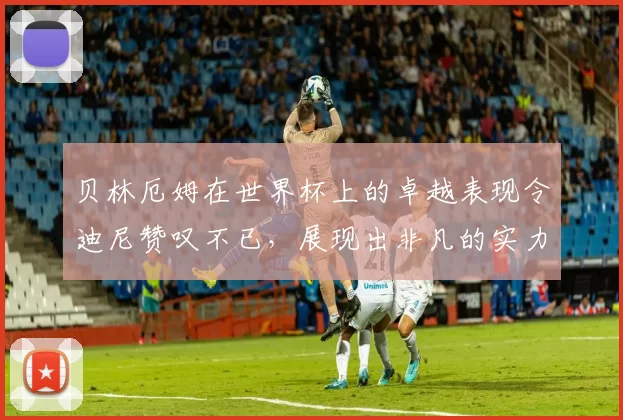 贝林厄姆在世界杯上的卓越表现令迪尼赞叹不已，展现出非凡的实力与魅力
