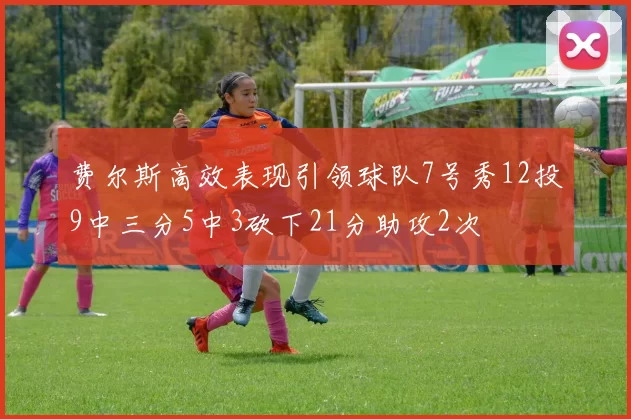 费尔斯高效表现引领球队7号秀12投9中三分5中3砍下21分助攻2次