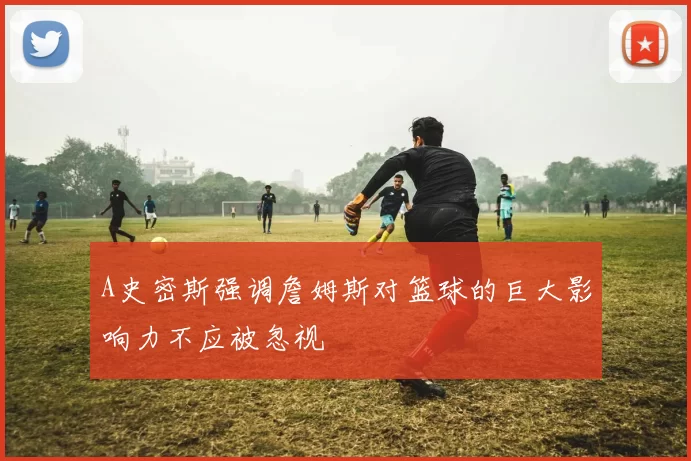 A史密斯强调詹姆斯对篮球的巨大影响力不应被忽视