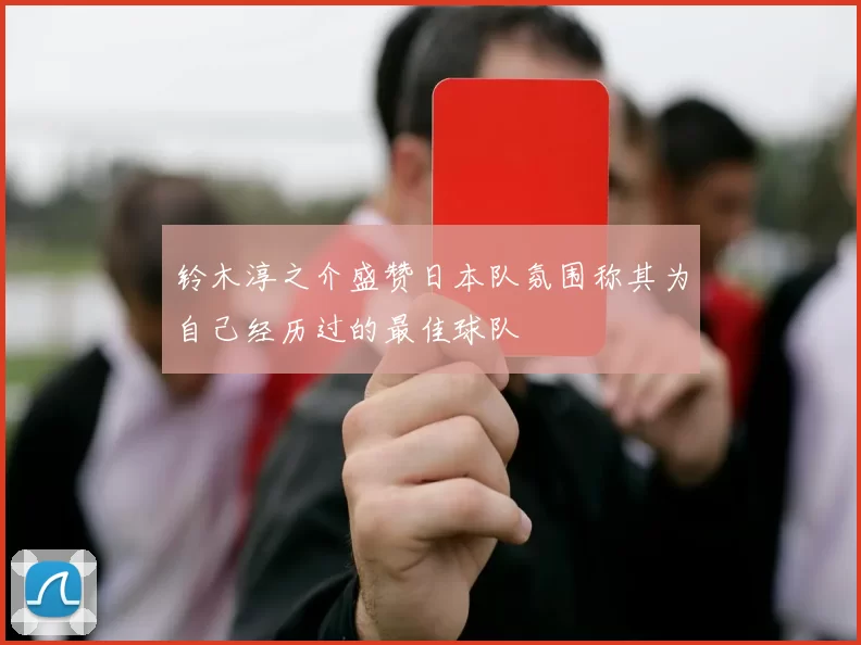 铃木淳之介盛赞日本队氛围称其为自己经历过的最佳球队